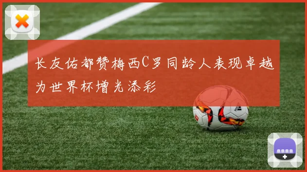 长友佑都赞梅西C罗同龄人表现卓越为世界杯增光添彩