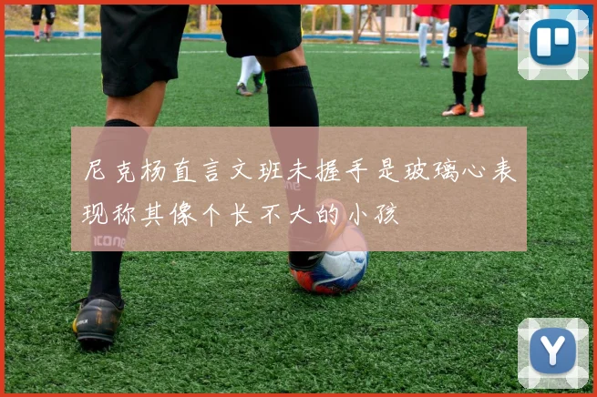 尼克杨直言文班未握手是玻璃心表现称其像个长不大的小孩