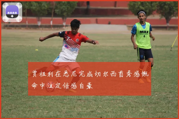 贾祖利在悉尼完成切尔西首秀感慨命中注定倍感自豪